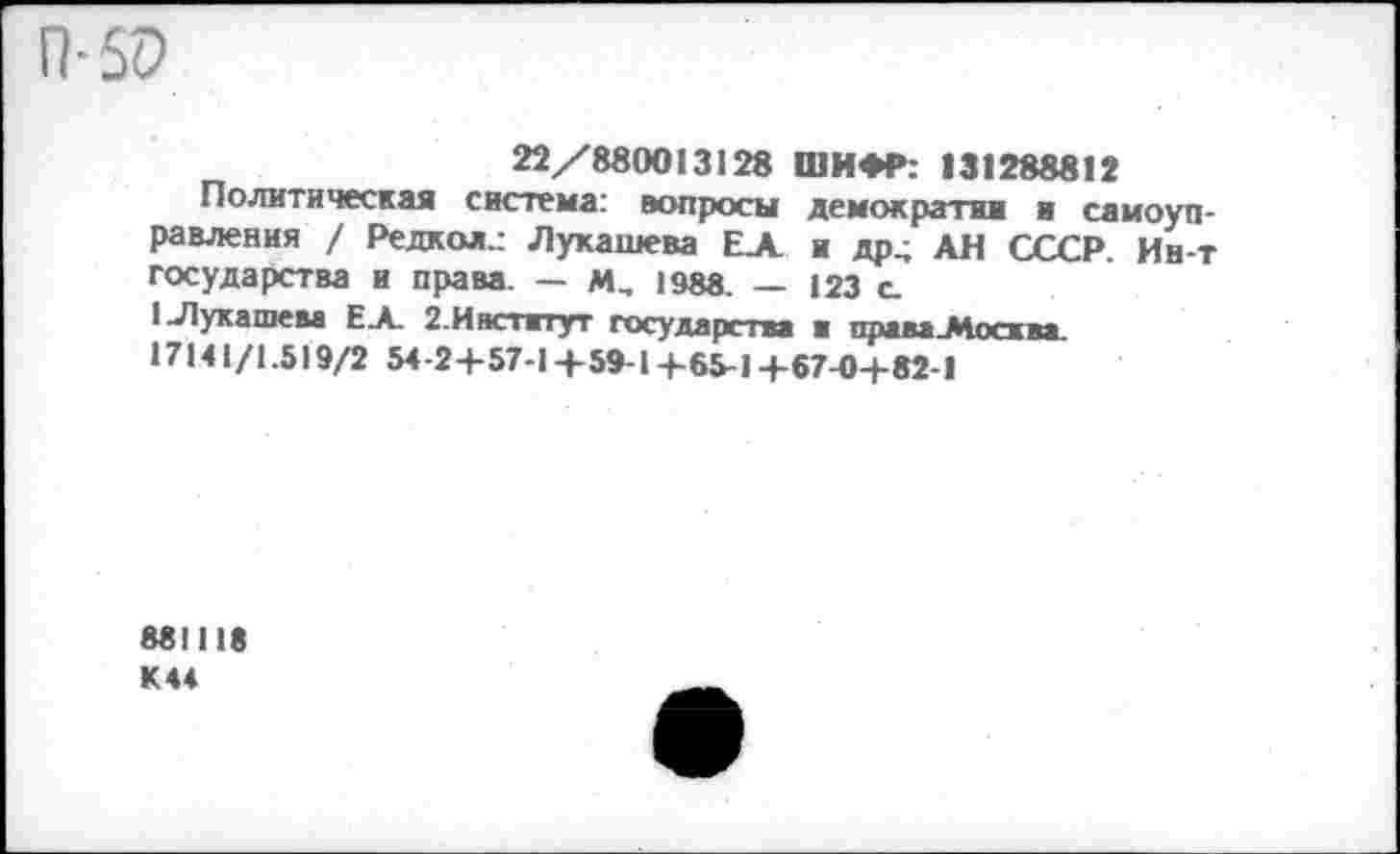 ﻿П-50
22/880013128 ШИФР: 131288812
Политическая система: вопросы демократии и самоуправления / Редкол.: Лукашева ЕЛ и др. АН СССР Ин-т государства и права. — М, 1988. — 123 с.
(Лукашем Е.А. 2.Институт государства ■ права-Мосхва. 17141/1.519/2 54-2+57-1+59-1-1-65-14-57-0+82-1
881118 К44